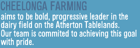 CHEELONGA FARMING aims to be bold, progressive leader in the dairy field on the Atherton Tablelands. Our team is commited to achieving this goal with pride.